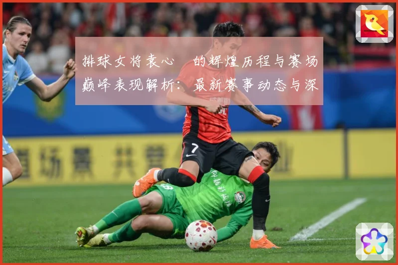 排球女将袁心玥的辉煌历程与赛场巅峰表现解析：最新赛事动态与深度分析