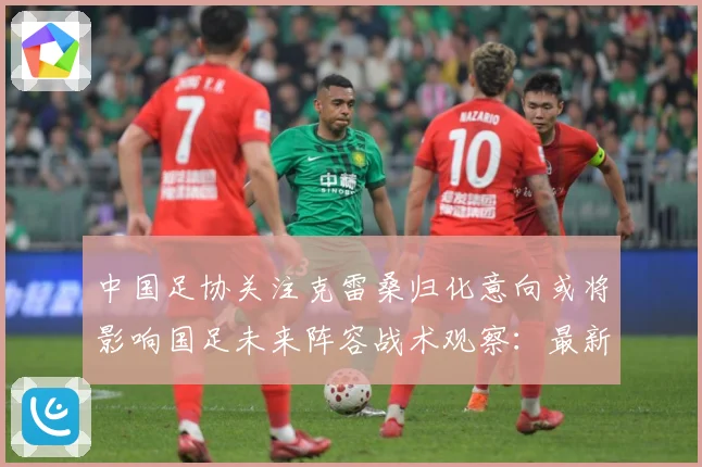 中国足协关注克雷桑归化意向或将影响国足未来阵容战术观察：最新赛事动态与深度分析