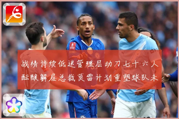 战绩持续低迷管理层动刀七十六人酝酿解雇总裁莫雷计划重塑球队未成长观察：最新赛事动态与深度分析