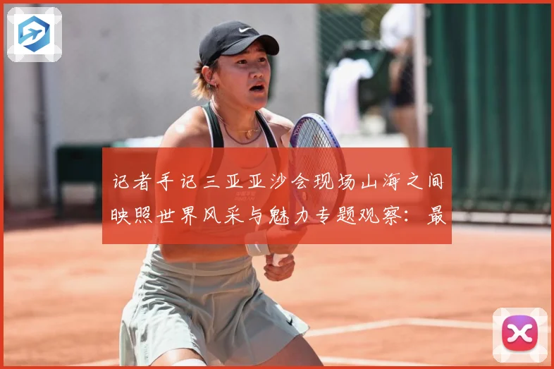 记者手记三亚亚沙会现场山海之间映照世界风采与魅力专题观察：最新赛事动态与深度分析
