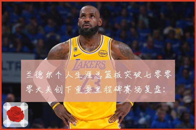 兰德尔个人生涯总篮板突破七零零零大关创下重要里程碑赛场复盘：最新赛事动态与深度分析