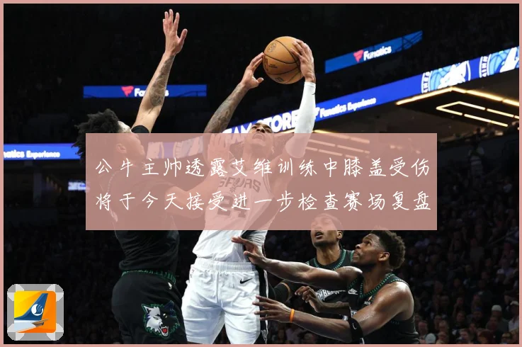 公牛主帅透露艾维训练中膝盖受伤将于今天接受进一步检查赛场复盘：最新赛事动态与深度分析