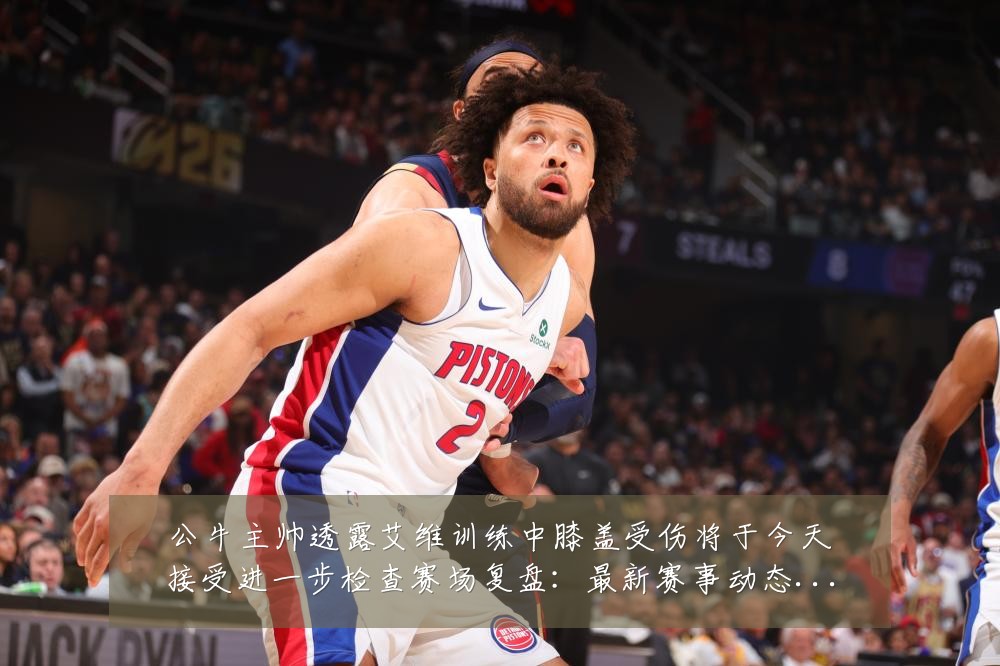 公牛主帅透露艾维训练中膝盖受伤将于今天接受进一步检查赛场复盘:最新赛事动态与深度分析