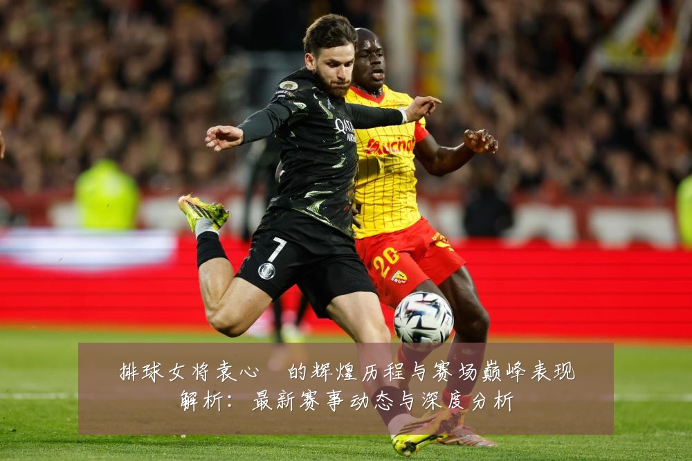 排球女将袁心玥的辉煌历程与赛场巅峰表现解析:最新赛事动态与深度分析