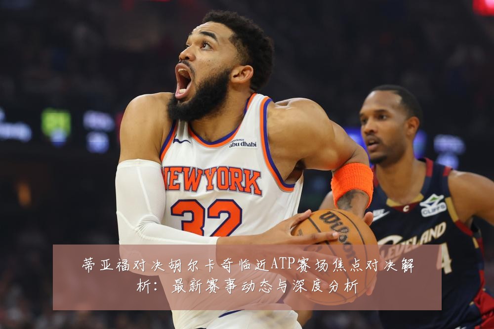 蒂亚福对决胡尔卡奇临近ATP赛场焦点对决解析:最新赛事动态与深度分析